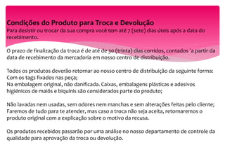 Condições do Produto para Troca e Devolução
Para desistir ou trocar da sua compra você tem até 7 (sete) dias úteis após a data do
recebimento.
O prazo de finalização da troca é de até de 30 (trinta) dias corridos, contados `a partir da
data de recebimento da mercadoria em nosso centro de distribuição.
Todos os produtos deverão retornar ao nosso centro de distribuição da seguinte forma:
Com os tags fixados nas peça;
Na embalagem original, não danificada. Caixas, embalagens plásticas e adesivos
higiénicos de maiôs e biquínis são considerados parte do produto;
Não lavadas nem usadas, sem odores nem manchas e sem alterações feitas pelo cliente;
Faremos de tudo para te atender, mas caso a troca não seja aceita, retornaremos o
produto original com a explicação sobre o motivo da recusa.
Os produtos recebidos passarão por uma análise no nosso departamento de controle da
qualidade para aprovação da troca ou devolução.
 