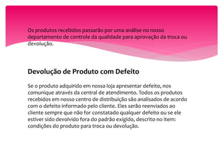 Os produtos recebidos passarão por uma análise no nosso
departamento de controle da qualidade para aprovação da troca ou
devolução.
Devolução de Produto com Defeito
Se o produto adquirido em nossa loja apresentar defeito, nos
comunique através da central de atendimento. Todos os produtos
recebidos em nosso centro de distribuição são analisados de acordo
com o defeito informado pelo cliente. Eles serão reenviados ao
cliente sempre que não for constatado qualquer defeito ou se ele
estiver sido devolvido fora do padrão exigido, descrito no item:
condições do produto para troca ou devolução.
 