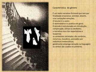 Característica do gênero 
É um texto narrativo ficcional que tem por 
finalidade emocionar, entreter, divertir, 
criar sensações emoções; 
O locutor é o autor; 
O destinatário é o publico em geral; 
O enredo é estruturado em introdução, 
complicação, clímax ou desfecho; 
a narrativa visa criar expectativas e 
Suspense; 
os ambientes retratados são sombrios, 
noturnos, macabros, povoados por 
indivíduos melancólicos; 
geralmente emprega variação na linguagem 
os verbos são usados no pretérito. 
 