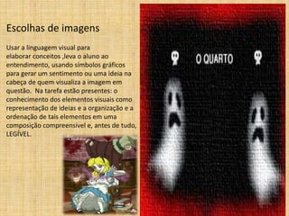 Escolhas de imagens 
Usar a linguagem visual para 
elaborar conceitos ,leva o aluno ao 
entendimento, usando símbolos gráficos 
para gerar um sentimento ou uma ideia na 
cabeça de quem visualiza a imagem em 
questão. Na tarefa estão presentes: o 
conhecimento dos elementos visuais como 
representação de ideias e a organização e a 
ordenação de tais elementos em uma 
composição compreensível e, antes de tudo, 
LEGÍVEL. 
 