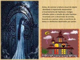 Antes, de concluir a leitura visual do objeto 
abordado é importante desenvolver 
o levantamento de hipóteses. Instigar, 
reflexões sobre a relação de cada hipótese 
levantada com o desenrolar do enredo, 
levando-os a pensar sobre a coerência do 
texto e o desfechos idealizados por partes. 
 