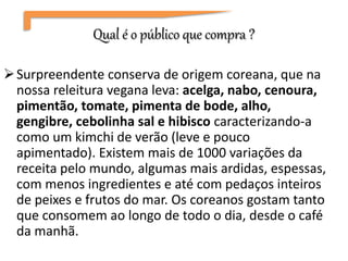 Qual é o público que compra ?
Surpreendente conserva de origem coreana, que na
nossa releitura vegana leva: acelga, nabo, cenoura,
pimentão, tomate, pimenta de bode, alho,
gengibre, cebolinha sal e hibisco caracterizando-a
como um kimchi de verão (leve e pouco
apimentado). Existem mais de 1000 variações da
receita pelo mundo, algumas mais ardidas, espessas,
com menos ingredientes e até com pedaços inteiros
de peixes e frutos do mar. Os coreanos gostam tanto
que consomem ao longo de todo o dia, desde o café
da manhã.
 