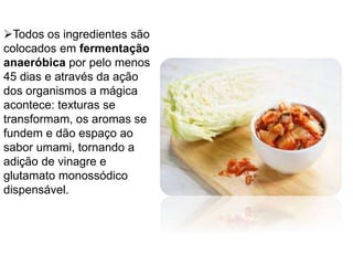 Todos os ingredientes são
colocados em fermentação
anaeróbica por pelo menos
45 dias e através da ação
dos organismos a mágica
acontece: texturas se
transformam, os aromas se
fundem e dão espaço ao
sabor umami, tornando a
adição de vinagre e
glutamato monossódico
dispensável.
 