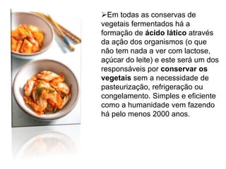 Em todas as conservas de
vegetais fermentados há a
formação de ácido lático através
da ação dos organismos (o que
não tem nada a ver com lactose,
açúcar do leite) e este será um dos
responsáveis por conservar os
vegetais sem a necessidade de
pasteurização, refrigeração ou
congelamento. Simples e eficiente
como a humanidade vem fazendo
há pelo menos 2000 anos.
 