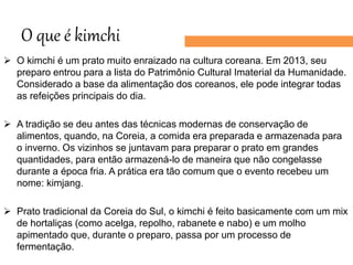 O que é kimchi
 O kimchi é um prato muito enraizado na cultura coreana. Em 2013, seu
preparo entrou para a lista do Patrimônio Cultural Imaterial da Humanidade.
Considerado a base da alimentação dos coreanos, ele pode integrar todas
as refeições principais do dia.
 A tradição se deu antes das técnicas modernas de conservação de
alimentos, quando, na Coreia, a comida era preparada e armazenada para
o inverno. Os vizinhos se juntavam para preparar o prato em grandes
quantidades, para então armazená-lo de maneira que não congelasse
durante a época fria. A prática era tão comum que o evento recebeu um
nome: kimjang.
 Prato tradicional da Coreia do Sul, o kimchi é feito basicamente com um mix
de hortaliças (como acelga, repolho, rabanete e nabo) e um molho
apimentado que, durante o preparo, passa por um processo de
fermentação.
 