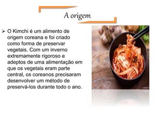 A origem
 O Kimchi é um alimento de
origem coreana e foi criado
como forma de preservar
vegetais. Com um inverno
extremamente rigoroso e
adeptos de uma alimentação em
que os vegetais eram parte
central, os coreanos precisaram
desenvolver um método de
preservá-los durante todo o ano.
 