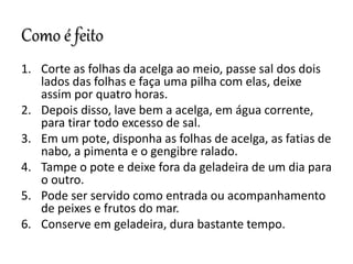 Como é feito
1. Corte as folhas da acelga ao meio, passe sal dos dois
lados das folhas e faça uma pilha com elas, deixe
assim por quatro horas.
2. Depois disso, lave bem a acelga, em água corrente,
para tirar todo excesso de sal.
3. Em um pote, disponha as folhas de acelga, as fatias de
nabo, a pimenta e o gengibre ralado.
4. Tampe o pote e deixe fora da geladeira de um dia para
o outro.
5. Pode ser servido como entrada ou acompanhamento
de peixes e frutos do mar.
6. Conserve em geladeira, dura bastante tempo.
 