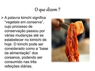 O que dizem ?
 A palavra kimchi significa
“vegetais em conserva”,
cujo processo de
conservação passou por
várias mudanças até se
estabelecer no kimtchi de
hoje. O kimchi pode ser
considerado como a “base
da alimentação” dos
coreanos, podendo ser
consumido nas três
refeições diárias.
 