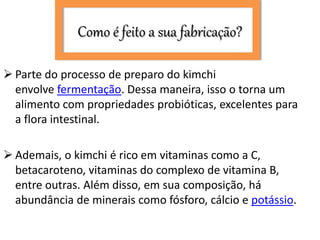 Como é feito a sua fabricação?
 Parte do processo de preparo do kimchi
envolve fermentação. Dessa maneira, isso o torna um
alimento com propriedades probióticas, excelentes para
a flora intestinal.
 Ademais, o kimchi é rico em vitaminas como a C,
betacaroteno, vitaminas do complexo de vitamina B,
entre outras. Além disso, em sua composição, há
abundância de minerais como fósforo, cálcio e potássio.
 
