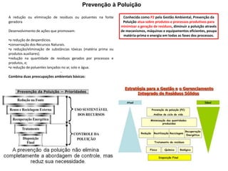 Prevenção à Poluição
A redução ou eliminação de resíduos ou poluentes na fonte
geradora
Desenvolvimento de ações que promovam:
•a redução de desperdícios.
•conservação dos Recursos Naturais.
•a redução/eliminação de substâncias tóxicas (matéria prima ou
produtos auxiliares).
•redução na quantidade de resíduos gerados por processos e
produtos, e;
•a redução de poluentes lançados no ar, solo e água.
-
Combina duas preocupações ambientais básicas:
Conhecida como P2 pela Gestão Ambiental, Prevenção da
Poluição atua sobre produtos e processos produtivos para
minimizar a geração de resíduos, diminuir a poluição através
de mecanismos, máquinas e equipamentos eficientes, poupa
matéria-prima e energia em todas as fases dos processos.
 