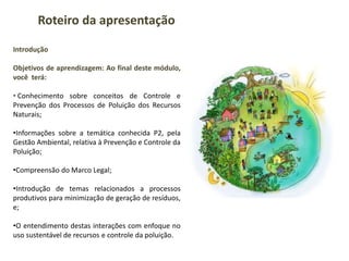 Introdução
Objetivos de aprendizagem: Ao final deste módulo,
você terá:
• Conhecimento sobre conceitos de Controle e
Prevenção dos Processos de Poluição dos Recursos
Naturais;
•Informações sobre a temática conhecida P2, pela
Gestão Ambiental, relativa à Prevenção e Controle da
Poluição;
•Compreensão do Marco Legal;
•Introdução de temas relacionados a processos
produtivos para minimização de geração de resíduos,
e;
•O entendimento destas interações com enfoque no
uso sustentável de recursos e controle da poluição.
Roteiro da apresentação
 