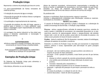 Produção Limpa
Representa o sistema de produção que leva em conta:
• A auto-sustentabilidade de fontes renováveis de
matérias-primas;
• A redução do consumo de água e energia;
• Prevenção de geração de resíduos tóxicos e perigosos
na fonte de produção;
• A reutilização e reaproveitamento de materiais;
• A geração de produtos de vida útil longa, seguros e
atóxicos para o homem e o meio ambiente, cujos
restos e embalagens sejam reaproveitados de maneira
atóxica e eficiente;
• A reciclagem (na planta industrial ou fora dela) seja
atóxica e eficiente, substituindo a incineração e
despejos em aterros.
↓
SUSTENTABILIDADE:
eficiência materiais e energia renováveis, não-nocivos,
conservando ao mesmo tempo a biodiversidade.
CONDIÇÕES IDEAIS:
Forte transparência e participação dos stakeholders
Difícil de se alcançar em sua plenitude.
Exemplos de Produção Limpa
•feitos de materiais renováveis, rotineiramente reaproveitados e extraídos de
forma a manter a viabilidade do ecossistema e da comunidade da qual foram
extraídos ou feitos de materiais não-renováveis, mas passíveis de
reprocessamento de forma não-tóxica e eficiente em termos de energia.
Os produtos são:
•duráveis e reutilizáveis; fáceis de desmontar, reparar e remontar
•mínima e adequadamente embalados para distribuição, usando-se materiais
reutilizáveis ou reciclados e recicláveis.
Os Sistemas de Produção Limpa para alimentos e
produtos manufaturados são:
•não-tóxicos; eficientes no uso de energia;
 