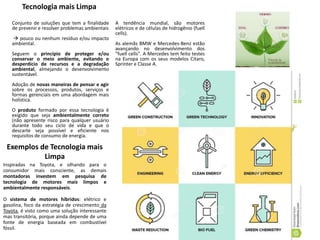 Tecnologia mais Limpa
Conjunto de soluções que tem a finalidade
de prevenir e resolver problemas ambientais
 pouco ou nenhum resíduo e/ou impacto
ambiental.
Seguem o princípio de proteger e/ou
conservar o meio ambiente, evitando o
desperdício de recursos e a degradação
ambiental, almejando o desenvolvimento
sustentável.
Adoção de novas maneiras de pensar e agir
sobre os processos, produtos, serviços e
formas gerenciais em uma abordagem mais
holística.
O produto formado por essa tecnologia é
exigido que seja ambientalmente correto
(não apresente risco para qualquer usuário
durante todo seu ciclo de vida e que o
descarte seja possível e eficiente nos
requisitos de consumo de energia.
Exemplos de Tecnologia mais
Limpa
Inspiradas na Toyota, e olhando para o
consumidor mais consciente, as demais
montadoras investem em pesquisa de
tecnologia de motores mais limpos e
ambientalmente responsáveis.
O sistema de motores híbridos: elétrico e
gasolina, foco da estratégia de crescimento da
Toyota, é visto como uma solução interessante
mas transitória, porque ainda depende de uma
fonte de energia baseada em combustível
fóssil.
A tendência mundial, são motores
elétricos e de células de hidrogênio (fuell
cells).
As alemãs BMW e Mercedes-Benz estão
avançando no desenvolvimento dos
"fuell cells". A Mercedes tem feito testes
na Europa com os seus modelos Citaro,
Sprinter e Classe A.
 
