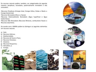 Os recursos naturais podem, também, ser categorizados da seguinte
maneira: perpétuos, renováveis, potencialmente renováveis e não
renováveis.
•Recursos Perpétuos (Energia Solar, Energia Eólica, Ondas e Marés e
Energia Geotermal).
•Recursos Renováveis (flora e a fauna).
•Recursos Potencialmente Renováveis (Água Superficial e Água
Subterrânea).
•Recursos Não Renováveis (Recursos Minerais, combustíveis fósseis e
Recursos exauríveis).
De acordo com o IBAMA podem-se distinguir os seguintes elementos
em recursos naturais:
a) Solo;
b) Recursos Hídricos;
c) Biodiversidade;
d) Recursos de Fauna e Flora;
e) Recursos Florestais;
f) Oceanos;
g) Recursos Pesqueiros;
h) Atmosfera ,e;
i) Energia.
 