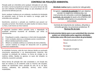 CONTROLE DA POLUIÇÃO AMBIENTAL
Poluição pode ser entendida como qualquer alteração em um meio,
de modo a torná-lo prejudicial ao homem e às outras formas de vida
que este ambiente normalmente abriga, ou que prejudique um uso
previamente definido para ele.
Assim, qualquer mudança em um ambiente, resultante da introdução
de poluentes neste, na forma de matéria ou energia, pode ser
entendida como poluição.
Geralmente, associa-se a poluição aos malefícios que possam ser
causados ao homem. No entanto, ela pode resultar em danos a fauna
e a flora, e até mesmo ao meio material.
A legislação brasileira define poluição como a degradação da
qualidade ambiental resultante de atividades que direta ou
indiretamente:
a) Prejudiquem a saúde, a segurança e o bem estar da população;
b) Criem condições adversas as atividades sociais e econômicas;
c) Afetam desfavoravelmente a biota;
d) Afetam as condições estéticas ou sanitárias do meio ambiente;
e) Lancem matérias ou energia em desacordo com os padrões
ambientais estabelecidos.
As atividades humanas, cada dia mais intensas devido ao acentuado
crescimento populacional e ao desenvolvimento industrial, têm
resultado na produção de resíduos, na forma de energia ou de
matérias sólidas, líquidas ou gasosas, os quais são lançados no
ambiente, causando a poluição.
Várias formas de poluição têm sido constatadas e, em função dos
tipos de resíduos ou do ambiente onde os mesmos são lançados,
podem ser classificadas como: poluição do solo, do ar, da água,
acústica, radioativa, dos pesticidas, térmica, entre outras
modalidades.
Atividade reativa (após o evento ter sido gerado).
Em geral, o controle da poluição tem por objetivo
atender às exigências estabelecidas nos
instrumentos de comando e controle (Padrões de
qualidade, de emissão) às quais uma empresa, por
exemplo, está sujeita e às pressões da
comunidade.
Controle de tratamento de resíduos, efluentes e
emissões geradas nos processos produtivos 
Técnicas fim de tubo
Os instrumentos típicos para o uso sustentável dos recursos
podem ser sintetizados pelas seguintes atividades
conhecidas como 4Rs (com essa ordem de prioridade):
Redução de poluição na fonte
Reuso
Reciclagem
Recuperação energética
 