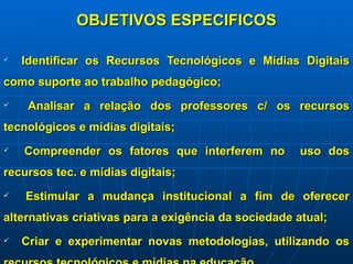 OBJETIVOS ESPECIFICOS Identificar os Recursos Tecnológicos e Mídias Digitais como suporte ao trabalho pedagógico; Analisar a relação dos professores c/ os recursos tecnológicos e mídias digitais; Compreender os fatores que interferem no  uso dos recursos tec. e mídias digitais; Estimular a mudança institucional a fim de oferecer alternativas criativas para a exigência da sociedade atual; Criar e experimentar novas metodologias, utilizando os recursos tecnológicos e mídias na educação. 