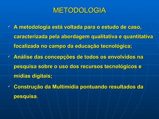 METODOLOGIA A metodologia está voltada para o estudo de caso, caracterizada pela abordagem qualitativa e quantitativa focalizada no campo da educação tecnológica; Análise das concepções de todos os envolvidos na pesquisa sobre o uso dos recursos tecnológicos e mídias digitais; Construção da Multimídia pontuando resultados da pesquisa . 