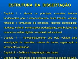 ESTRUTURA  DA  DISSERTAÇÃO Capítulo I - aborda os principais conceitos teóricos fundamentais para o desenvolvimento deste trabalho, análise, reflexões e formulação de conceitos, recursos tecnológicos, mudança cultural, contribuições pedagógicas,contribuições dos recursos e mídias digitais no contexto educacional. Capítulo II – metodologicamente que está voltada para investigação de questões, coletas de dados, organização e ferramentas utilizadas.   Capítulo III - Análise e interpretação dos dados. Capítulo IV - Descrição dos aspectos gerais da página da Web. 