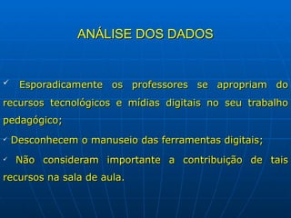 ANÁLISE DOS DADOS Esporadicamente os professores se apropriam do recursos tecnológicos e mídias digitais no seu trabalho pedagógico; Desconhecem o manuseio das ferramentas digitais; Não consideram importante a contribuição de tais recursos na sala de aula. 