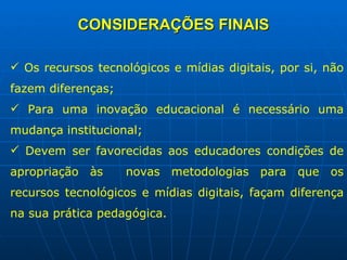 CONSIDERAÇÕES FINAIS Os recursos tecnológicos e mídias digitais, por si, não fazem diferenças; Para uma inovação educacional é necessário uma mudança institucional; Devem ser favorecidas aos educadores condições de apropriação às  novas metodologias para que os recursos tecnológicos e mídias digitais, façam diferença na sua prática pedagógica. 