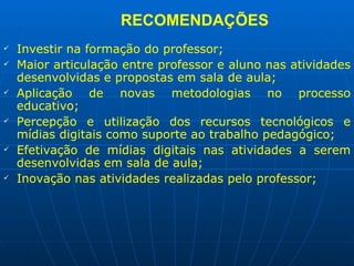RECOMENDAÇÕES Investir na formação do professor; Maior articulação entre professor e aluno nas atividades desenvolvidas e propostas em sala de aula; Aplicação de novas metodologias no processo educativo; Percepção e utilização dos recursos tecnológicos e mídias digitais como suporte ao trabalho pedagógico; Efetivação de mídias digitais nas atividades a serem desenvolvidas em sala de aula; Inovação nas atividades realizadas pelo professor; 