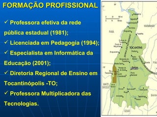 FORMAÇÃO PROFISSIONAL Professora efetiva da rede pública estadual (1981); Licenciada em Pedagogia (1994); Especialista em Informática da Educação (2001); Diretoria Regional de Ensino em Tocantinópolis -TO; Professora Multiplicadora das Tecnologias. 