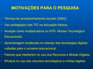 MOTIVAÇÕES PARA O PESQUISA Técnica de acompanhamento escolar (2002); Uso pedagógico das TIC na educação básica; Atuação como multiplicadora no NTE- Núcleo Tecnológico Educacional; Aprendizagem focalizada no manejo das tecnologias digitais voltadas para o universo educacional; Fatores que interferem no uso dos Recursos e Mídias Digitais; Eficácia no uso dos recursos tecnológicos e mídias digitais. 