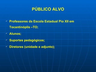 PÚBLICO ALVO Professores da Escola Estadual Pio XII em Tocantinóplis –TO; Alunos; Suportes pedagógicos; Diretores (unidade e adjunto); 