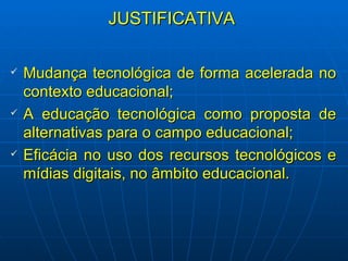 JUSTIFICATIVA Mudança tecnológica de forma acelerada no contexto educacional; A educação tecnológica como proposta de alternativas para o campo educacional; Eficácia no uso dos recursos tecnológicos e mídias digitais, no âmbito educacional. 