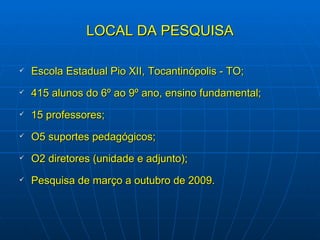 LOCAL DA PESQUISA Escola Estadual Pio XII, Tocantinópolis - TO; 415 alunos do 6º ao 9º ano, ensino fundamental; 15 professores; O5 suportes pedagógicos; O2 diretores (unidade e adjunto); Pesquisa de março a outubro de 2009. 