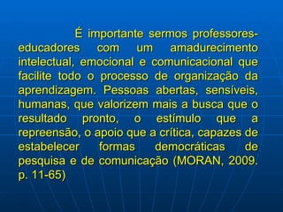 É importante sermos professores-educadores com um amadurecimento intelectual, emocional e comunicacional que facilite todo o processo de organização da aprendizagem. Pessoas abertas, sensíveis, humanas, que valorizem mais a busca que o resultado pronto, o estímulo que a repreensão, o apoio que a crítica, capazes de estabelecer formas democráticas de pesquisa e de comunicação (MORAN, 2009. p. 11-65) 