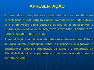 APRESENTAÇÃO O tema desta pesquisa está focalizado no uso dos Recursos Tecnológicos e Mídias Digitais pelos professores da rede pública. Para a efetivação desta pesquisa utilizou-se as perspectivas e contribuições teóricas de BUSÓN,2007; LÉVY,2006; ACEDO 2007; CASTELLS,2003; FREIRE, 1987.  A metodologia e as técnicas utilizadas se embasaram em: Estudo de caso numa abordagem sobre os aspectos qualitativos e quantitativos, coleta e organização de dados e a construção do Site Web Multimídia, a pesquisa ocorreu nos meses de março a outubro de 2009.  