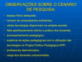 OBSERVAÇÕES SOBRE O CENÁRIO DE PESQUISA: espaço físico adequado; número de computadores suficientes; várias tecnologias disponíveis na unidade escolar; falta aperfeiçoamento teórico e prático dos docentes; acompanhamento pedagógico; ausência de ações pedagógicas com a utilização das tecnologias no Projeto Político Pedagógico-PPP; professores desmotivados; carga dos docentes comprometida. 