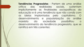 Tendências Progressistas - Partem de uma análise
crítica das realidades sociais, sustentam
implicitamente as finalidades sociopolíticas da
educação e é uma tendência que não condiz com
as ideias implantadas pelo capitalismo. O
desenvolvimento e popularização da análise
marxista da sociedade possibilitou o
desenvolvimento da tendência progressista, que se
ramifica em três correntes:
 