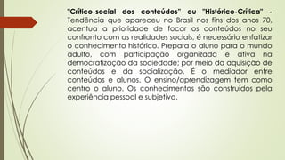 "Crítico-social dos conteúdos” ou "Histórico-Crítica" -
Tendência que apareceu no Brasil nos fins dos anos 70,
acentua a prioridade de focar os conteúdos no seu
confronto com as realidades sociais, é necessário enfatizar
o conhecimento histórico. Prepara o aluno para o mundo
adulto, com participação organizada e ativa na
democratização da sociedade; por meio da aquisição de
conteúdos e da socialização. É o mediador entre
conteúdos e alunos. O ensino/aprendizagem tem como
centro o aluno. Os conhecimentos são construídos pela
experiência pessoal e subjetiva.
 