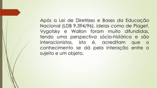 Após a Lei de Diretrizes e Bases da Educação
Nacional (LDB 9.394/96), ideias como de Piaget,
Vygotsky e Wallon foram muito difundidas,
tendo uma perspectiva sócio-histórica e são
interacionistas, isto é, acreditam que o
conhecimento se dá pela interação entre o
sujeito e um objeto.
 