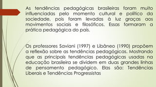 As tendências pedagógicas brasileiras foram muito
influenciadas pelo momento cultural e político da
sociedade, pois foram levadas à luz graças aos
movimentos sociais e filosóficos. Essas formaram a
prática pedagógica do país.
Os professores Saviani (1997) e Libâneo (1990) propõem
a reflexão sobre as tendências pedagógicas. Mostrando
que as principais tendências pedagógicas usadas na
educação brasileira se dividem em duas grandes linhas
de pensamento pedagógico. Elas são: Tendências
Liberais e Tendências Progressistas
 