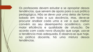 Os professores devem estudar e se apropriar dessas
tendências, que servem de apoio para a sua prática
pedagógica. Não se deve usar uma delas de forma
isolada em toda a sua docência. Mas, deve-se
procurar analisar cada uma e ver a que melhor
convém ao seu desempenho acadêmico, com
maior eficiência e qualidade de atuação. De
acordo com cada nova situação que surge, usa-se
a tendência mais adequada. E observa-se que hoje,
na prática docente, há uma mistura dessas
tendências.
 