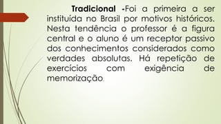 Tradicional -Foi a primeira a ser
instituída no Brasil por motivos históricos.
Nesta tendência o professor é a figura
central e o aluno é um receptor passivo
dos conhecimentos considerados como
verdades absolutas. Há repetição de
exercícios com exigência de
memorização.
 