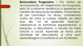 Renovadora Progressiva - Por razões de
recomposição da hegemonia da burguesia,
esta foi a próxima tendência a aparecer no
cenário da educação brasileira. Caracteriza-
se por centralizar no aluno, considerado
como ser ativo e curioso. Dispõe da ideia
que ele “só irá aprender fazendo”,
valorizam-se as tentativas experimentais, a
pesquisa, a descoberta, o estudo do meio
natural e social. Aprender se torna uma
atividade de descoberta, é uma auto
aprendizagem.O professor é um facilitador.
 
