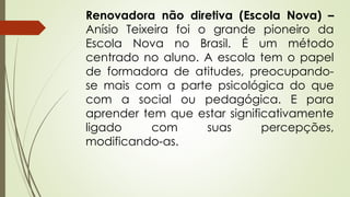 Renovadora não diretiva (Escola Nova) –
Anísio Teixeira foi o grande pioneiro da
Escola Nova no Brasil. É um método
centrado no aluno. A escola tem o papel
de formadora de atitudes, preocupando-
se mais com a parte psicológica do que
com a social ou pedagógica. E para
aprender tem que estar significativamente
ligado com suas percepções,
modificando-as.
 