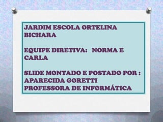 JARDIM ESCOLA ORTELINA
BICHARA
EQUIPE DIRETIVA: NORMA E
CARLA
SLIDE MONTADO E POSTADO POR :
APARECIDA GORETTI
PROFESSORA DE INFORMÁTICA
 