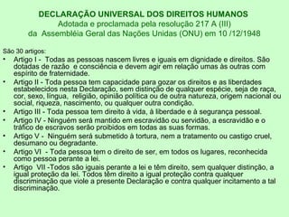 DECLARAÇÃO UNIVERSAL DOS DIREITOS HUMANOS
Adotada e proclamada pela resolução 217 A (III)
da Assembléia Geral das Nações Unidas (ONU) em 10 /12/1948
São 30 artigos:
• Artigo I - Todas as pessoas nascem livres e iguais em dignidade e direitos. São
dotadas de razão e consciência e devem agir em relação umas às outras com
espírito de fraternidade.
• Artigo II - Toda pessoa tem capacidade para gozar os direitos e as liberdades
estabelecidos nesta Declaração, sem distinção de qualquer espécie, seja de raça,
cor, sexo, língua, religião, opinião política ou de outra natureza, origem nacional ou
social, riqueza, nascimento, ou qualquer outra condição.
• Artigo III - Toda pessoa tem direito à vida, à liberdade e à segurança pessoal.
• Artigo IV - Ninguém será mantido em escravidão ou servidão, a escravidão e o
tráfico de escravos serão proibidos em todas as suas formas.
• Artigo V - Ninguém será submetido à tortura, nem a tratamento ou castigo cruel,
desumano ou degradante.
• Artigo VI - Toda pessoa tem o direito de ser, em todos os lugares, reconhecida
como pessoa perante a lei.
• Artigo VII -Todos são iguais perante a lei e têm direito, sem qualquer distinção, a
igual proteção da lei. Todos têm direito a igual proteção contra qualquer
discriminação que viole a presente Declaração e contra qualquer incitamento a tal
discriminação.
 