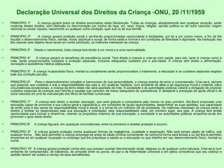 Declaração Universal dos Direitos da Criança -ONU, 20 /11/1959
• PRINCÍPIO 1º A criança gozará todos os direitos enunciados nesta Declaração. Todas as crianças, absolutamente sem qualquer exceção, serão
credoras destes direitos, sem distinção ou discriminação por motivo de raça, cor, sexo, língua, religião, opinião política ou de outra natureza, origem
nacional ou social, riqueza, nascimento ou qualquer outra condição, quer sua ou de sua família.
• PRINCÍPIO 2º A criança gozará proteção social e ser-lhe-ão proporcionadas oportunidade e facilidades, por lei e por outros meios, a fim de lhe
facultar o desenvolvimento físico, mental, moral, espiritual e social, de forma sadia e normal e em condições de liberdade e dignidade. Na instituição das
leis visando este objetivo levar-se-ão em conta sobretudo, os melhores interesses da criança.
• PRINCÍPIO 3º Desde o nascimento, toda criança terá direito a um nome e a uma nacionalidade.
• PRINCÍPIO 4º A criança gozará os benefícios da previdência social. Terá direito a crescer e criar-se com saúde; para isto, tanto à criança como à
mãe, serão proporcionados cuidados e proteção especiais, inclusive adequados cuidados pré e pós-natais. A criança terá direito a alimentação,
recreação e assistência médica adequadas.
• PRINCÍPIO 5º À criança incapacitada física, mental ou socialmente serão proporcionados o tratamento, a educação e os cuidados especiais exigidos
pela sua condição peculiar.
• PRINCÍPIO 6º Para o desenvolvimento completo e harmonioso de sua personalidade, a criança precisa de amor e compreensão. Criar-se-à, sempre
que possível, aos cuidados e sob a responsabilidade dos pais e, em qualquer hipótese, num ambiente de afeto e de segurança moral e material, salvo
circunstâncias excepcionais, a criança da tenra idade não será apartada da mãe. À sociedade e às autoridades públicas caberá a obrigação de propiciar
cuidados especiais às crianças sem família e aquelas que carecem de meios adequados de subsistência. É desejável a prestação de ajuda oficial e de
outra natureza em prol da manutenção dos filhos de famílias numerosas.
• PRINCÍPIO 7º A criança terá direito a receber educação, que será gratuita e compulsória pelo menos no grau primário. Ser-lhe-á propiciada uma
educação capaz de promover a sua cultura geral e capacitá-la a, em condições de iguais oportunidades, desenvolver as suas aptidões, sua capacidade
de emitir juízo e seu senso de responsabilidade moral e social, e a tornar-se um membro útil da sociedade. Os melhores interesses da criança serão a
diretriz a nortear os responsáveis pela sua educação e orientação; esta responsabilidade cabe, em primeiro lugar, aos pais. A criança terá ampla
oportunidade para brincar e divertir-se, visando os propósitos mesmos da sua educação; a sociedade e as autoridades públicas empenhar-se-ão em
promover o gozo deste direito.
• PRINCÍPIO 8º A criança figurará, em quaisquer circunstâncias, entre os primeiros a receber proteção e socorro.
• PRINCÍPIO 9º A criança gozará proteção contra quaisquer formas de negligência, crueldade e exploração. Não será jamais objeto de tráfico, sob
qualquer forma. Não será permitido à criança empregar-se antes da idade mínima conveniente; de nenhuma forma será levada a ou ser-lhe-á permitido
empenhar-se em qualquer ocupação ou emprego que lhe prejudique a saúde ou a educação ou que interfira em seu desenvolvimento físico, mental ou
moral.
• PRINCÍPIO 10º A criança gozará proteção contra atos que possam suscitar discriminação racial, religiosa ou de qualquer outra natureza. Criar-se-á num
ambiente de compreensão, de tolerância, de amizade entre os povos, de paz e de fraternidade universal e em plena consciência que seu esforço e
aptidão devem ser postos a serviço de seus semelhantes.
 