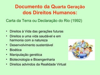 Documento da Quarta Geração
dos Direitos Humanos:
Carta da Terra ou Declaração do Rio (1992)
• Direitos à Vida das gerações futuras
• Direitos a uma vida saudável e em
harmonia com a natureza
• Desenvolvimento sustentável
• Bioética
• Manipulação genética
• Biotecnologia e Bioengenharia
• Direitos advindos da Realidade Virtual
 