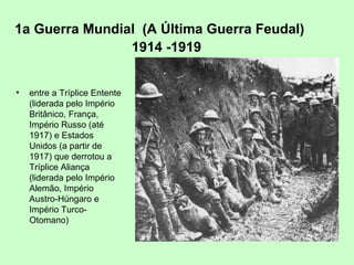 1a Guerra Mundial (A Última Guerra Feudal)
1914 -1919
• entre a Tríplice Entente
(liderada pelo Império
Britânico, França,
Império Russo (até
1917) e Estados
Unidos (a partir de
1917) que derrotou a
Tríplice Aliança
(liderada pelo Império
Alemão, Império
Austro-Húngaro e
Império Turco-
Otomano)
 