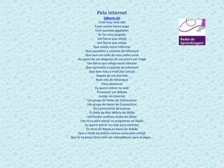 Pela Internet 
Gilberto Gil 
Criar meu web site 
Fazer minha home-page 
Com quantos gigabytes 
Se faz uma jangada 
Um barco que veleje 
Um barco que veleje 
Que veleje nesse informar 
Que aproveite a vazante da infomaré 
Que leve um oriki do meu velho orixá 
Ao porto de um disquete de um micro em Taipé 
Um barco que veleje nesse infomar 
Que aproveite a vazante da infomaré 
Que leve meu e-mail até Calcutá 
Depois de um hot-link 
Num site de Helsinque 
Para abastecer 
Eu quero entrar na rede 
Promover um debate 
Juntar via Internet 
Um grupo de tietes de Connecticut 
Um grupo de tietes de Connecticut 
De Connecticut de acessar 
O chefe da Mac Milícia de Milão 
Um hacker mafioso acaba de soltar 
Um vírus para atacar os programas no Japão 
Eu quero entrar na rede para contatar 
Os lares do Nepal,os bares do Gabão 
Que o chefe da polícia carioca avisa pelo celular 
Que lá na praça Onze tem um videopôquer para se jogar... 
 