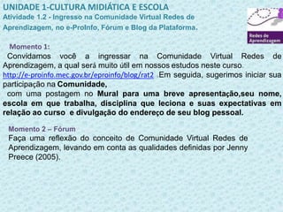 UNIDADE 1-CULTURA MIDIÁTICA E ESCOLA 
Atividade 1.2 - Ingresso na Comunidade Virtual Redes de 
Aprendizagem, no e-ProInfo, Fórum e Blog da Plataforma. 
Momento 1: 
Convidamos você a ingressar na Comunidade Virtual Redes de 
Aprendizagem, a qual será muito útil em nossos estudos neste curso. 
http://e-proinfo.mec.gov.br/eproinfo/blog/rat2 .Em seguida, sugerimos iniciar sua 
participação na Comunidade, 
com uma postagem no Mural para uma breve apresentação,seu nome, 
escola em que trabalha, disciplina que leciona e suas expectativas em 
relação ao curso e divulgação do endereço de seu blog pessoal. 
Momento 2 – Fórum 
Faça uma reflexão do conceito de Comunidade Virtual Redes de 
Aprendizagem, levando em conta as qualidades definidas por Jenny 
Preece (2005). 
 