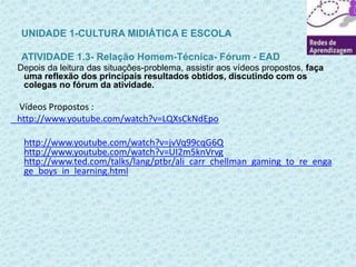 UNIDADE 1-CULTURA MIDIÁTICA E ESCOLA 
ATIVIDADE 1.3- Relação Homem-Técnica- Fórum - EAD 
Depois da leitura das situações-problema, assistir aos vídeos propostos, faça 
uma reflexão dos principais resultados obtidos, discutindo com os 
colegas no fórum da atividade. 
Vídeos Propostos : 
http://www.youtube.com/watch?v=LQXsCkNdEpo 
http://www.youtube.com/watch?v=jvVq99cqG6Q 
http://www.youtube.com/watch?v=UI2m5knVrvg 
http://www.ted.com/talks/lang/ptbr/ali_carr_chellman_gaming_to_re_enga 
ge_boys_in_learning.html 
 