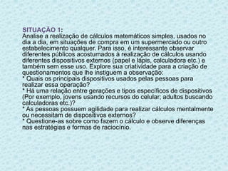 SITUAÇÃO 1: 
Analise a realização de cálculos matemáticos simples, usados no 
dia a dia, em situações de compra em um supermercado ou outro 
estabelecimento qualquer. Para isso, é interessante observar 
diferentes públicos acostumados à realização de cálculos usando 
diferentes dispositivos externos (papel e lápis, calculadora etc.) e 
também sem esse uso. Explore sua criatividade para a criação de 
questionamentos que lhe instiguem a observação: 
* Quais os principais dispositivos usados pelas pessoas para 
realizar essa operação? 
* Há uma relação entre gerações e tipos específicos de dispositivos 
(Por exemplo, jovens usando recursos do celular; adultos buscando 
calculadoras etc.)? 
* As pessoas possuem agilidade para realizar cálculos mentalmente 
ou necessitam de dispositivos externos? 
* Questione-as sobre como fazem o cálculo e observe diferenças 
nas estratégias e formas de raciocínio. 
 